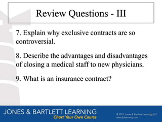 Review Questions - III
7. Explain why exclusive contracts are so
controversial.
8. Describe the advantages and disadvantages
of closing a medical staff to new physicians.
9. What is an insurance contract?



                                                36
 