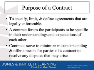 Purpose of a Contract
• To specify, limit, & define agreements that are
  legally enforceable.
• A contract forces the participants to be specific
  in their understandings and expectations of
  each other.
• Contracts serve to minimize misunderstanding
  & offer a means for parties of a contract to
  resolve any disputes that may arise.

                                                  4
 