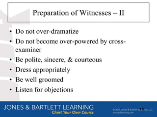 Preparation of Witnesses – II

• Do not over-dramatize
• Do not become over-powered by cross-
  examiner
• Be polite, sincere, & courteous
• Dress appropriately
• Be well groomed
• Listen for objections

                                         16
 