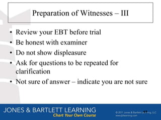 Preparation of Witnesses – III

• Review your EBT before trial
• Be honest with examiner
• Do not show displeasure
• Ask for questions to be repeated for
  clarification
• Not sure of answer – indicate you are not sure



                                              17
 