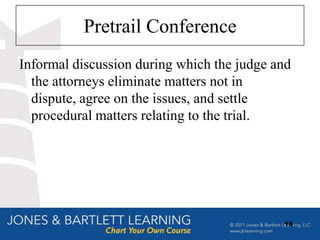 Pretrail Conference
Informal discussion during which the judge and
  the attorneys eliminate matters not in
  dispute, agree on the issues, and settle
  procedural matters relating to the trial.




                                            18
 