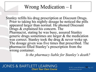 Wrong Medication – I
Stanley refills his drug prescription at Discount Drugs.
  Prior to taking his nightly dosage he noticed the pills
  appeared larger than normal. He phoned Discount
  Drugs & explained his concern. The
  Pharmacist, stating he was busy, assured Stanley
  generic drugs sometimes are larger & the medication
  was correct. Stanley took the drug & never woke up.
  The dosage given was five times that prescribed. The
  pharmacist filled Stanley‟s prescription from the
  wrong container.
              Is the pharmacy liable for Stanley’s death?


                                                     32
 