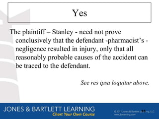Yes
The plaintiff – Stanley - need not prove
 conclusively that the defendant -pharmacist‟s -
 negligence resulted in injury, only that all
 reasonably probable causes of the accident can
 be traced to the defendant.

                        See res ipsa loquitur above.



                                                33
 