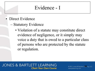 Evidence - I

• Direct Evidence
  – Statutory Evidence
     • Violation of a statute may constitute direct
       evidence of negligence, or it simply may
       voice a duty that is owed to a particular class
       of persons who are protected by the statute
       or regulation.



                                                   36
 