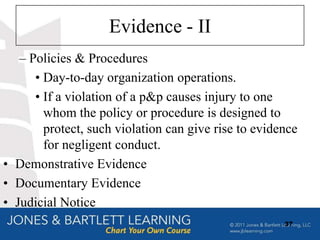 Evidence - II
   – Policies & Procedures
      • Day-to-day organization operations.
      • If a violation of a p&p causes injury to one
        whom the policy or procedure is designed to
        protect, such violation can give rise to evidence
        for negligent conduct.
• Demonstrative Evidence
• Documentary Evidence
• Judicial Notice
                                                      37
 