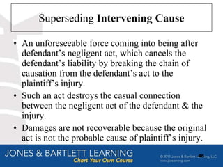 Superseding Intervening Cause

• An unforeseeable force coming into being after
  defendant‟s negligent act, which cancels the
  defendant‟s liability by breaking the chain of
  causation from the defendant‟s act to the
  plaintiff‟s injury.
• Such an act destroys the casual connection
  between the negligent act of the defendant & the
  injury.
• Damages are not recoverable because the original
  act is not the probable cause of plaintiff‟s injury.
                                                   46
 
