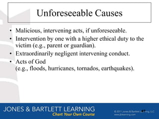 Unforeseeable Causes
• Malicious, intervening acts, if unforeseeable.
• Intervention by one with a higher ethical duty to the
  victim (e.g., parent or guardian).
• Extraordinarily negligent intervening conduct.
• Acts of God
  (e.g., floods, hurricanes, tornados, earthquakes).




                                                     47
 