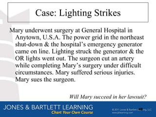 Case: Lighting Strikes
Mary underwent surgery at General Hospital in
 Anytown, U.S.A. The power grid in the northeast
 shut-down & the hospital‟s emergency generator
 came on line. Lighting struck the generator & the
 OR lights went out. The surgeon cut an artery
 while completing Mary‟s surgery under difficult
 circumstances. Mary suffered serious injuries.
 Mary sues the surgeon.

                      Will Mary succeed in her lawsuit?

                                                   48
 