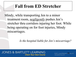 Fall from ED Stretcher
Mindy, while transporting Jen to a minor
 treatment room, negligently pushes Jen‟s
 stretcher thru corridors injuring her foot. While
 being operating on for foot injuries, Mindy
 miscarriages.

           Is the hospital liable for Jen’s miscarriage?



                                                    51
 