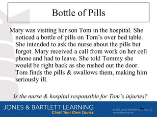 Bottle of Pills
Mary was visiting her son Tom in the hospital. She
 noticed a bottle of pills on Tom‟s over bed table.
 She intended to ask the nurse about the pills but
 forgot. Mary received a call from work on her cell
 phone and had to leave. She told Tommy she
 would be right back as she rushed out the door.
 Tom finds the pills & swallows them, making him
 seriously ill.

 Is the nurse & hospital responsible for Tom’s injuries?
                                                    53
 