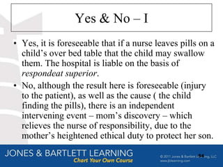 Yes & No – I
• Yes, it is foreseeable that if a nurse leaves pills on a
  child‟s over bed table that the child may swallow
  them. The hospital is liable on the basis of
  respondeat superior.
• No, although the result here is foreseeable (injury
  to the patient), as well as the cause ( the child
  finding the pills), there is an independent
  intervening event – mom‟s discovery – which
  relieves the nurse of responsibility, due to the
  mother‟s heightened ethical duty to protect her son.

                                                     54
 