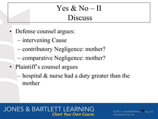 Yes & No – II
                      Discuss
• Defense counsel argues:
   – intervening Cause
   – contributory Negligence: mother?
   – comparative Negligence: mother?
• Plaintiff‟s counsel argues
   – hospital & nurse had a duty greater than the
     mother



                                                    55
 