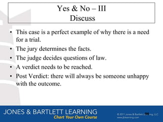 Yes & No – III
                     Discuss
• This case is a perfect example of why there is a need
  for a trial.
• The jury determines the facts.
• The judge decides questions of law.
• A verdict needs to be reached.
• Post Verdict: there will always be someone unhappy
  with the outcome.



                                                     56
 