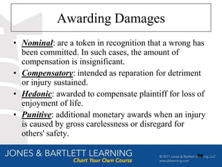Awarding Damages
• Nominal: are a token in recognition that a wrong has
  been committed. In such cases, the amount of
  compensation is insignificant.
• Compensatory: intended as reparation for detriment
  or injury sustained.
• Hedonic: awarded to compensate plaintiff for loss of
  enjoyment of life.
• Punitive: additional monetary awards when an injury
  is caused by gross carelessness or disregard for
  others' safety.

                                                   58
 