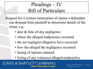 Pleadings – IV
               Bill of Particulars
Request for a written itemization of claims a defendant
  can demand from plaintiff to determine details of the
  claim, e.g.
      • date & time of day negligence
      • where the alleged malpractice occurred
      • the act negligent alleged to have occurred
      • how the alleged the negligence occurred
      • listing of injuries claimed
      • listing of any witnesses alleged malpractice
                                                     6
 