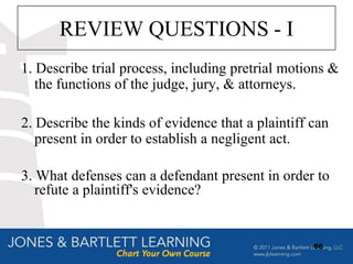 REVIEW QUESTIONS - I
1. Describe trial process, including pretrial motions &
   the functions of the judge, jury, & attorneys.

2. Describe the kinds of evidence that a plaintiff can
   present in order to establish a negligent act.

3. What defenses can a defendant present in order to
   refute a plaintiff's evidence?


                                                   66
 