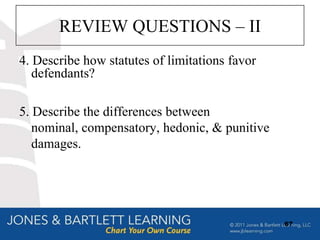 REVIEW QUESTIONS – II
4. Describe how statutes of limitations favor
   defendants?

5. Describe the differences between
   nominal, compensatory, hedonic, & punitive
   damages.




                                                67
 