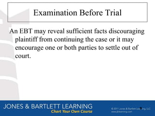 Examination Before Trial

An EBT may reveal sufficient facts discouraging
 plaintiff from continuing the case or it may
 encourage one or both parties to settle out of
 court.




                                             9
 