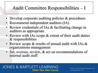 Audit Committee Responsibilities – I

• Develop corporate auditing policies & procedures
• Recommend independent auditors (IA)
• Review credentials of IAs & facilitating change in
  auditors as appropriate
• Review with IAs scope & extent of their audit duties
  & responsibilities
• Review scope & results of annual audit with IAs &
  organizations management
• Set, oversee, review, & act on recommendations of
  internal audit staff


                                                         13
 