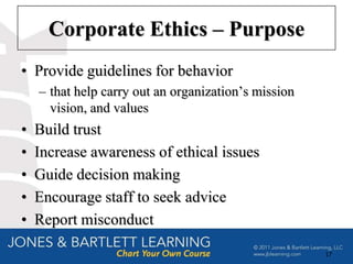 Corporate Ethics – Purpose
• Provide guidelines for behavior
    – that help carry out an organization’s mission
      vision, and values
•   Build trust
•   Increase awareness of ethical issues
•   Guide decision making
•   Encourage staff to seek advice
•   Report misconduct

                                                      17
 