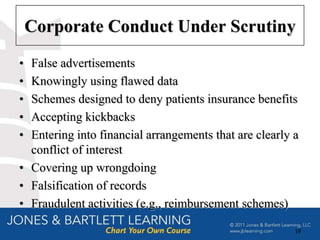Corporate Conduct Under Scrutiny
• False advertisements
• Knowingly using flawed data
• Schemes designed to deny patients insurance benefits
• Accepting kickbacks
• Entering into financial arrangements that are clearly a
  conflict of interest
• Covering up wrongdoing
• Falsification of records
• Fraudulent activities (e.g., reimbursement schemes)

                                                        19
 
