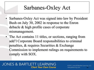Sarbanes-Oxley Act
• Sarbanes-Oxley Act was signed into law by President
  Bush on July 30, 2002 in response to the Enron
  debacle & high profile cases of corporate
  mismanagement.
• The Act contains 11 titles, or sections, ranging from
  add’l Corporate Board responsibilities to criminal
  penalties, & requires Securities & Exchange
  Commission to implement rulings on requirements to
  comply with SOX.


                                                      20
 