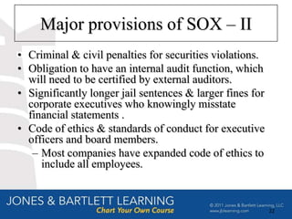 Major provisions of SOX – II
• Criminal & civil penalties for securities violations.
• Obligation to have an internal audit function, which
  will need to be certified by external auditors.
• Significantly longer jail sentences & larger fines for
  corporate executives who knowingly misstate
  financial statements .
• Code of ethics & standards of conduct for executive
  officers and board members.
   – Most companies have expanded code of ethics to
     include all employees.


                                                           22
 