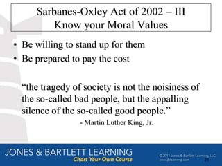 Sarbanes-Oxley Act of 2002 – III
         Know your Moral Values
• Be willing to stand up for them
• Be prepared to pay the cost

  “the tragedy of society is not the noisiness of
  the so-called bad people, but the appalling
  silence of the so-called good people.”
                 - Martin Luther King, Jr.



                                                    24
 