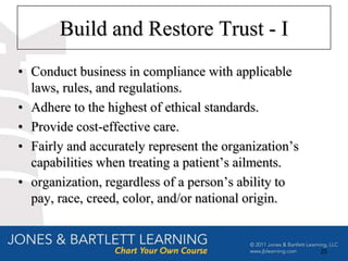 Build and Restore Trust - I
• Conduct business in compliance with applicable
  laws, rules, and regulations.
• Adhere to the highest of ethical standards.
• Provide cost-effective care.
• Fairly and accurately represent the organization’s
  capabilities when treating a patient’s ailments.
• organization, regardless of a person’s ability to
  pay, race, creed, color, and/or national origin.


                                                       25
 