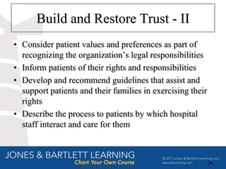 Build and Restore Trust - II
• Consider patient values and preferences as part of
  recognizing the organization’s legal responsibilities
• Inform patients of their rights and responsibilities
• Develop and recommend guidelines that assist and
  support patients and their families in exercising their
  rights
• Describe the process to patients by which hospital
  staff interact and care for them



                                                            26
 