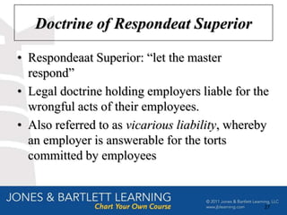 Doctrine of Respondeat Superior

• Respondeaat Superior: “let the master
  respond”
• Legal doctrine holding employers liable for the
  wrongful acts of their employees.
• Also referred to as vicarious liability, whereby
  an employer is answerable for the torts
  committed by employees


                                                 27
 