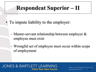 Respondeat Superior – II

• To impute liability to the employer:

  – Master-servant relationship between employer &
    employee must exist

  – Wrongful act of employee must occur within scope
    of employment



                                                     28
 