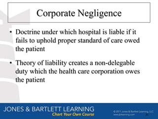 Corporate Negligence
• Doctrine under which hospital is liable if it
  fails to uphold proper standard of care owed
  the patient
• Theory of liability creates a non-delegable
  duty which the health care corporation owes
  the patient



                                                  31
 