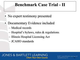 Benchmark Case Trial - II

• No expert testimony presented
• Documentary Evidence included
  –   Medical records
  –   Hospital’s bylaws, rules & regulations
  –   Illinois Hospital Licensing Act
  –   JCAHO standards




                                               33
 