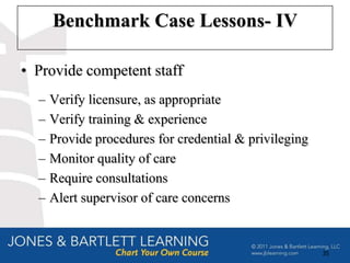 Benchmark Case Lessons- IV

• Provide competent staff
  –   Verify licensure, as appropriate
  –   Verify training & experience
  –   Provide procedures for credential & privileging
  –   Monitor quality of care
  –   Require consultations
  –   Alert supervisor of care concerns


                                                        35
 