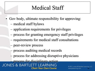 Medical Staff
• Gov body, ultimate responsibility for approving:
  – medical staff bylaws
  – application requirements for privileges
  – process for granting emergency staff privileges
  – requirements for medical staff consultations
  – peer-review process
  – process auditing medical records
  – process for addressing disruptive physicians
  – process for disciplinary action
                                                      45
 