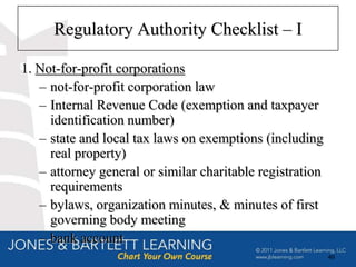 Regulatory Authority Checklist – I

1. Not-for-profit corporations
   – not-for-profit corporation law
   – Internal Revenue Code (exemption and taxpayer
     identification number)
   – state and local tax laws on exemptions (including
     real property)
   – attorney general or similar charitable registration
     requirements
   – bylaws, organization minutes, & minutes of first
     governing body meeting
   – bank account
                                                           49
 
