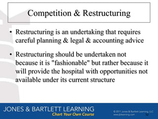 Competition & Restructuring

• Restructuring is an undertaking that requires
  careful planning & legal & accounting advice
• Restructuring should be undertaken not
  because it is "fashionable" but rather because it
  will provide the hospital with opportunities not
  available under its current structure



                                                  52
 