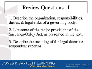 Review Questions –I
1. Describe the organization, responsibilities,
duties, & legal risks of a governing body.
2. List some of the major provisions of the
Sarbanes-Oxley Act, as presented in the text.
3. Describe the meaning of the legal doctrine
respondeat superior.



                                                  55
 