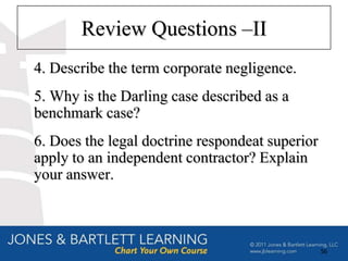 Review Questions –II
4. Describe the term corporate negligence.
5. Why is the Darling case described as a
benchmark case?
6. Does the legal doctrine respondeat superior
apply to an independent contractor? Explain
your answer.



                                                 56
 