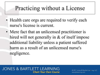 Practicing without a License
• Health care orgs are required to verify each
  nurse's license is current.
• Mere fact that an unlicensed practitioner is
  hired will not generally in & of itself impose
  additional liability unless a patient suffered
  harm as a result of an unlicensed nurse's
  negligence.


                                                   14
 