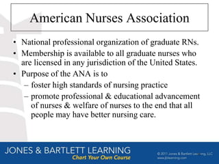 American Nurses Association
• National professional organization of graduate RNs.
• Membership is available to all graduate nurses who
  are licensed in any jurisdiction of the United States.
• Purpose of the ANA is to
   – foster high standards of nursing practice
   – promote professional & educational advancement
     of nurses & welfare of nurses to the end that all
     people may have better nursing care.



                                                       15
 