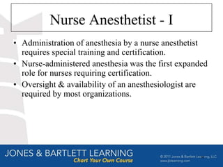 Nurse Anesthetist - I
• Administration of anesthesia by a nurse anesthetist
  requires special training and certification.
• Nurse-administered anesthesia was the first expanded
  role for nurses requiring certification.
• Oversight & availability of an anesthesiologist are
  required by most organizations.




                                                    18
 