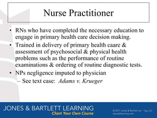 Nurse Practitioner
• RNs who have completed the necessary education to
  engage in primary health care decision making.
• Trained in delivery of primary health caare &
  assessment of psychosocial & physical health
  problems such as the performance of routine
  examinations & ordering of routine diagnostic tests.
• NPs negligence imputed to physician
   – See text case: Adams v. Krueger



                                                    20
 