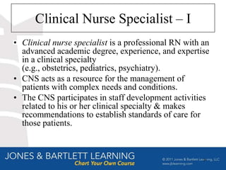Clinical Nurse Specialist – I
• Clinical nurse specialist is a professional RN with an
  advanced academic degree, experience, and expertise
  in a clinical specialty
  (e.g., obstetrics, pediatrics, psychiatry).
• CNS acts as a resource for the management of
  patients with complex needs and conditions.
• The CNS participates in staff development activities
  related to his or her clinical specialty & makes
  recommendations to establish standards of care for
  those patients.



                                                      21
 