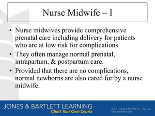 Nurse Midwife – I
• Nurse midwives provide comprehensive
  prenatal care including delivery for patients
  who are at low risk for complications.
• They often manage normal prenatal,
  intrapartum, & postpartum care.
• Provided that there are no complications,
  normal newborns are also cared for by a nurse
  midwife.


                                             23
 