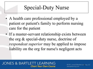 Special-Duty Nurse
• A health care professional employed by a
  patient or patient's family to perform nursing
  care for the patient
• If a master-servant relationship exists between
  the org & special-duty nurse, doctrine of
  respondeat superior may be applied to impose
  liability on the org for nurse's negligent acts


                                               26
 