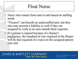 Float Nurse
• Nurse who rotates from unit to unit based on staffing
  needs
• “Floaters” can benefit an understaffed unit, but they
  also may present a liability as well if they are
  assigned to work in an area outside their expertise
• If a patient is injured because of a floater's
  negligence, the standard of care required of the floater
  will be that required of a nurse on the assigned patient
  care unit


                                                       27
 