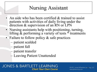 Nursing Assistant
• An aide who has been certified & trained to assist
  patients with activities of daily living under the
  direction & supervision of an RN or LPN
• Nursing assistants help with positioning, turning,
  lifting & performing a variety of tests * treatments
• Failure to follow policy & safe practices
   – patient scalded
   – patient fall
   – patient transfer
   – Leaving Patient Unattended


                                                         28
 
