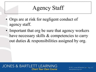 Agency Staff
• Orgs are at risk for negligent conduct of
  agency staff.
• Important that org be sure that agency workers
  have necessary skills & competencies to carry
  out duties & responsibilities assigned by org.




                                              29
 